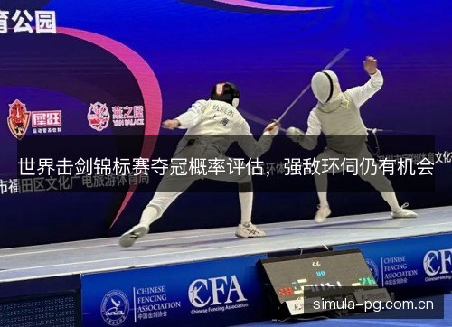 世界击剑锦标赛夺冠概率评估,强敌环伺仍有机会 世界击剑锦标赛夺冠概率评估,强敌环伺仍有机会
